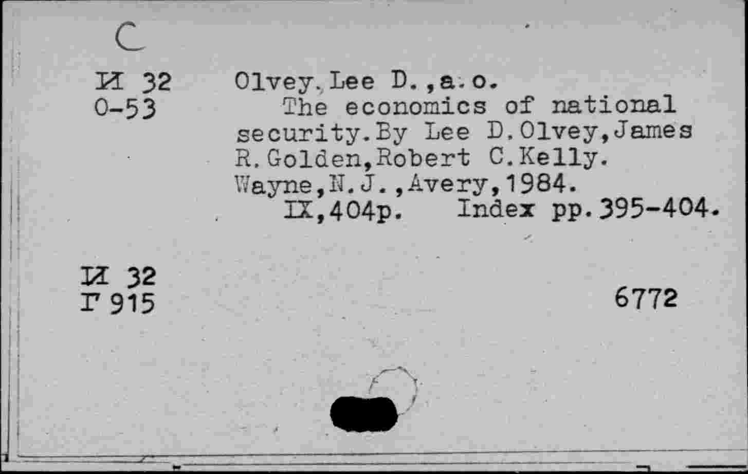 ﻿lï 32 0-53
Olvey. Lee D. ,a.o.
The economics of national security.By Lee D.Olvey,James R.Golden,Robert C.Kelly.
Wayne,N. J.,Avery,1984.
IX,404p. Index pp.395-404.
lï 32 r 915
6772